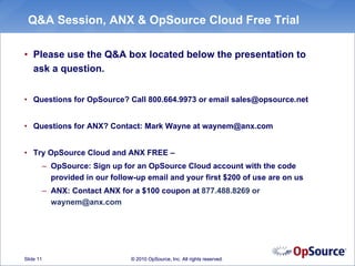 Q&A Session, ANX & OpSource Cloud Free Trial

• Please use the Q&A box located below the presentation to
  ask a question.


• Questions for OpSource? Call 800.664.9973 or email sales@opsource.net


• Questions for ANX? Contact: Mark Wayne at waynem@anx.com


• Try OpSource Cloud and ANX FREE –
           – OpSource: Sign up for an OpSource Cloud account with the code
             provided in our follow-up email and your first $200 of use are on us
           – ANX: Contact ANX for a $100 coupon at 877.488.8269 or
             waynem@anx.com




Slide 11                          © 2010 OpSource, Inc. All rights reserved.
 