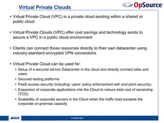 Virtual Private Clouds
Virtual Private Cloud (VPC) is a private cloud existing within a shared or
public cloud

Virtual Private Clouds (VPC) offer cost savings and technology exists to
secure a VPC in a public cloud environment

Clients can connect those resources directly to their own datacenter using
industry-standard encrypted VPN connections

Virtual Private Cloud can be used for:
  Setup of a secured ad-hoc Datacenter in the cloud and directly connect sites and
  users
  Secured testing platforms
  PaaS access security (including: users’ policy enforcement with end point security).
  Expansion of corporate applications into the Cloud to reduce total cost of ownership
  (TCO)
  Scalability of corporate servers in the Cloud when the traffic load exceeds the
  corporate on-premise capacity


                                  Confidential                                           7
 