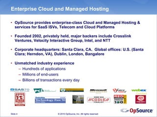 Enterprise Cloud and Managed Hosting

• OpSource provides enterprise-class Cloud and Managed Hosting &
  services for SaaS ISVs, Telecom and Cloud Platforms

• Founded 2002, privately held, major backers include Crosslink
  Ventures, Velocity Interactive Group, Intel, and NTT

• Corporate headquarters: Santa Clara, CA. Global offices: U.S. (Santa
  Clara; Herndon, VA), Dublin, London, Bangalore

• Unmatched industry experience
   – Hundreds of applications
   – Millions of end-users
   – Billions of transactions every day


                                                                       Certified




Slide 4                   © 2010 OpSource, Inc. All rights reserved.
 