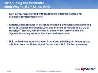 Introducing the Presenter –
Mark Wayne, EVP Sales, ANX

 • EVP Sales, ANX charged with leading the worldwide sales and
   business development effort


 • Extensive background in Telecom, including EVP Sales and Marketing
   roles at Cavalier Telephone, LDMI and the role of President & COO at
   BullsEye Telecom, with the first 13 years of his career in the Bell
   System, including stints at Bell Labs and Ameritech


 • B.S. in Business Administration from Central Michigan University and
   a M.B.A. from the University of Detroit and a U.S. Air Force veteran




 Slide 9                 © 2010 OpSource, Inc. All rights reserved.
 