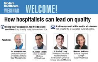 WEBINAR WELCOME!
How hospitalists can lead on quality
Dr. Kevin O’Leary
Chief of the Division of
Hospital Medicine
Northwestern University
Feinberg School of Medicine
Dr. Vercin Ephrem
Chief of Hospital
Medicine
LRGHealthcare
Maureen McKinney
Editorial Programs
Manager
Modern Healthcare
During today’s discussion, feel free to submit
questions at any time by using the questions box.
A follow-up e-mail will be sent to all attendees
with links to the presentation materials online.
Dr. Robert Wachter
Chief of the Division
of Hospital Medicine
UCSF Medical Center
Panelists:
 