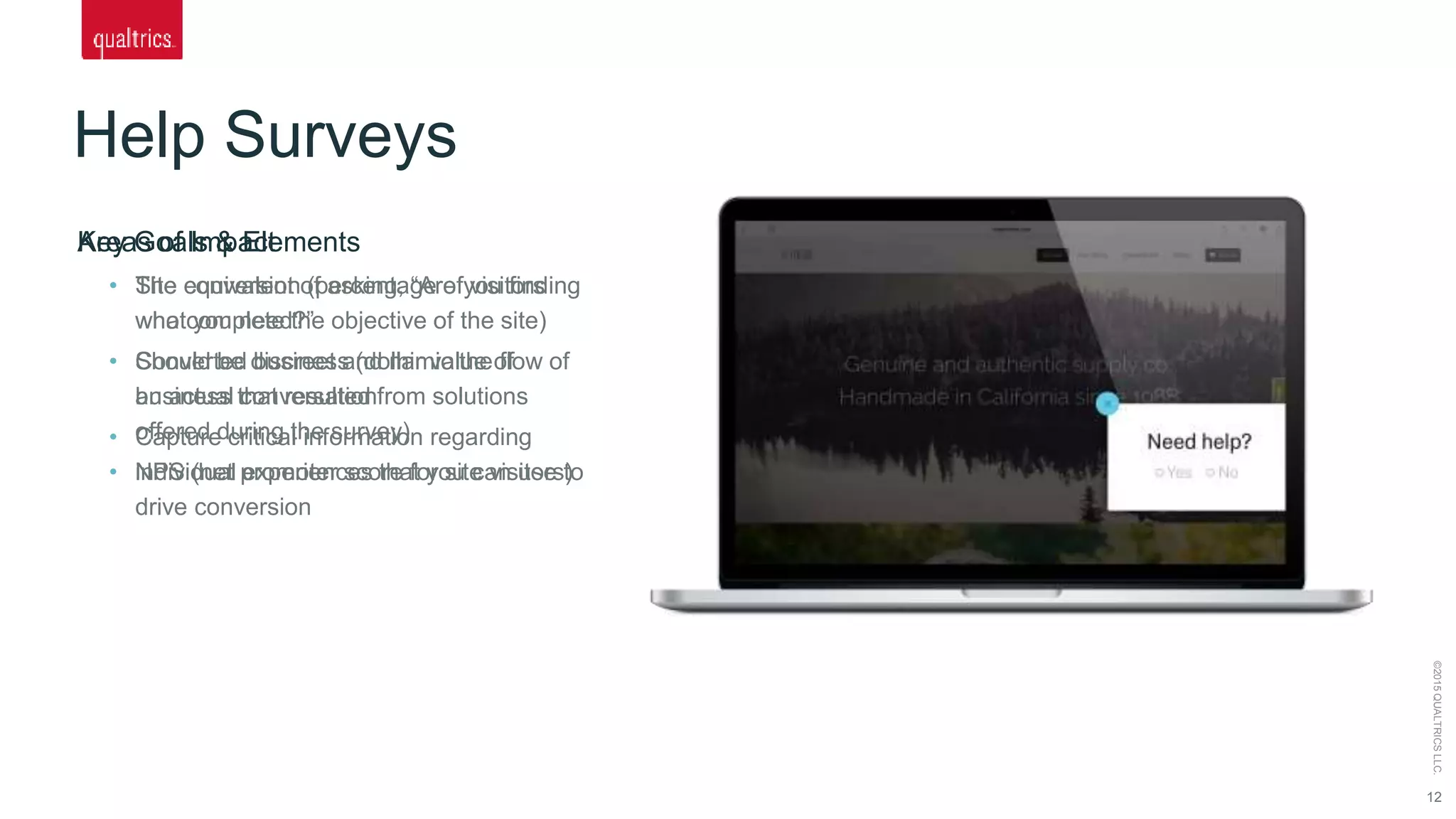 Help Surveys
12
©2015QUALTRICSLLC.
Key Goals & Elements
• The equivalent of asking, “Are you finding
what you need?”
• Should be discreet and mimic the flow of
an actual conversation
• Capture critical information regarding
individual experiences that you can use to
drive conversion
Areas of Impact
• Site conversion (percentage of visitors
who complete the objective of the site)
• Converted business (dollar value of
business that resulted from solutions
offered during the survey)
• NPS (net promoter score for site visitors)
 