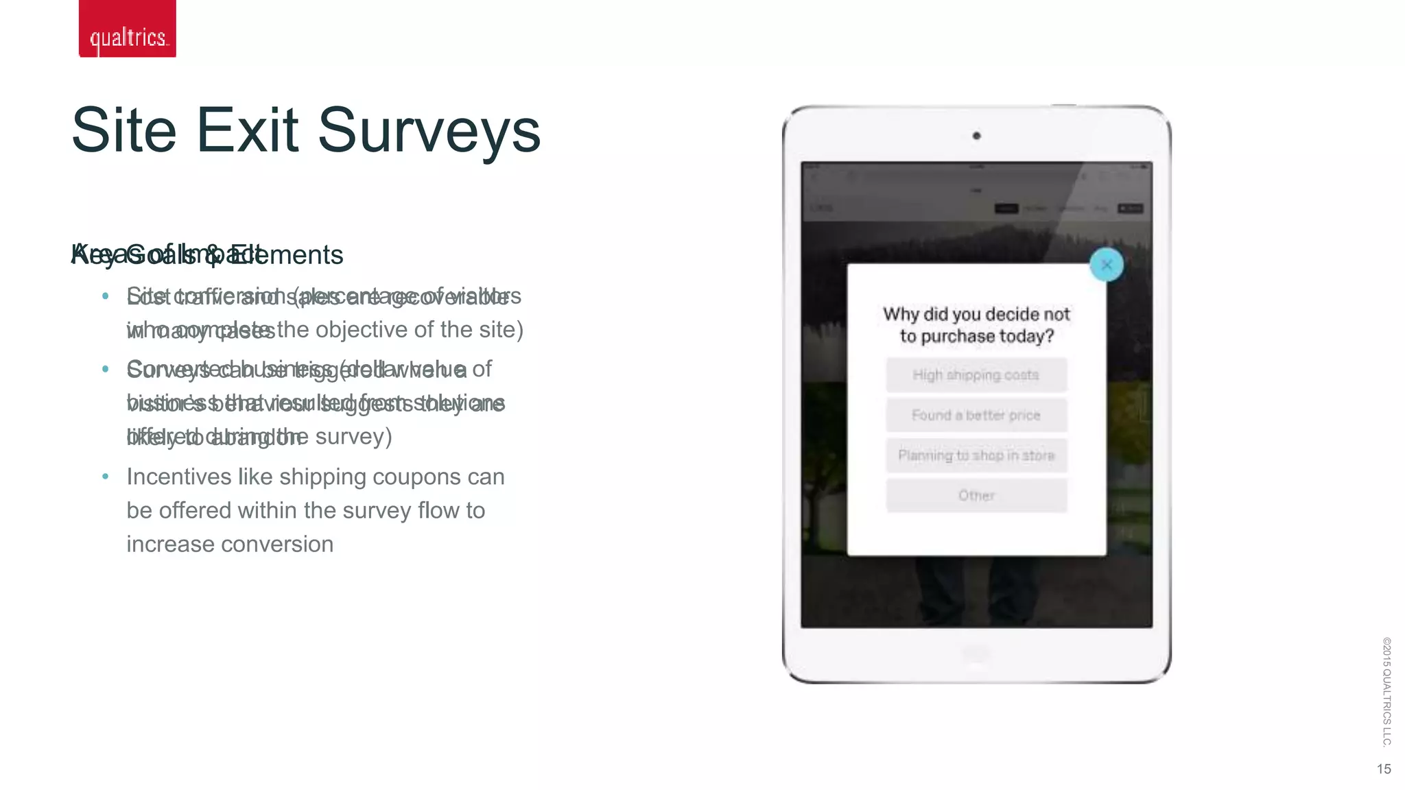 Site Exit Surveys
15
©2015QUALTRICSLLC.
Key Goals & Elements
• Lost traffic and sales are recoverable
in many cases
• Surveys can be triggered when a
visitor’s behaviour suggests they are
likely to abandon
• Incentives like shipping coupons can
be offered within the survey flow to
increase conversion
Areas of Impact
• Site conversion (percentage of visitors
who complete the objective of the site)
• Converted business (dollar value of
business that resulted from solutions
offered during the survey)
 