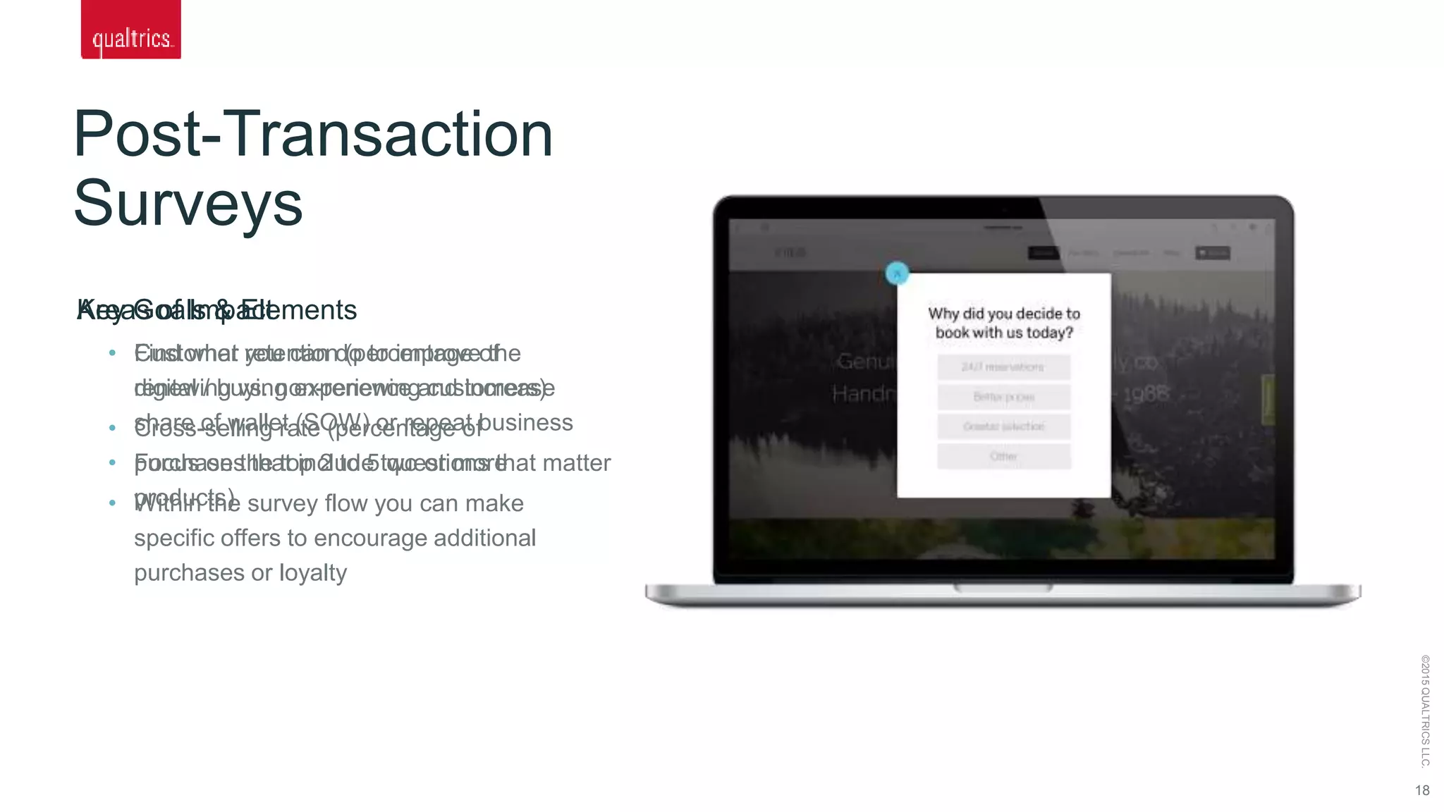Post-Transaction
Surveys
18
©2015QUALTRICSLLC.
Key Goals & Elements
• Find what you can do to improve the
digital / buying experience and increase
share of wallet (SOW) or repeat business
• Focus on the top 2 to 5 questions that matter
• Within the survey flow you can make
specific offers to encourage additional
purchases or loyalty
Areas of Impact
• Customer retention (percentage of
renewing vs. non-renewing customers)
• Cross-selling rate (percentage of
purchases that include two or more
products)
 