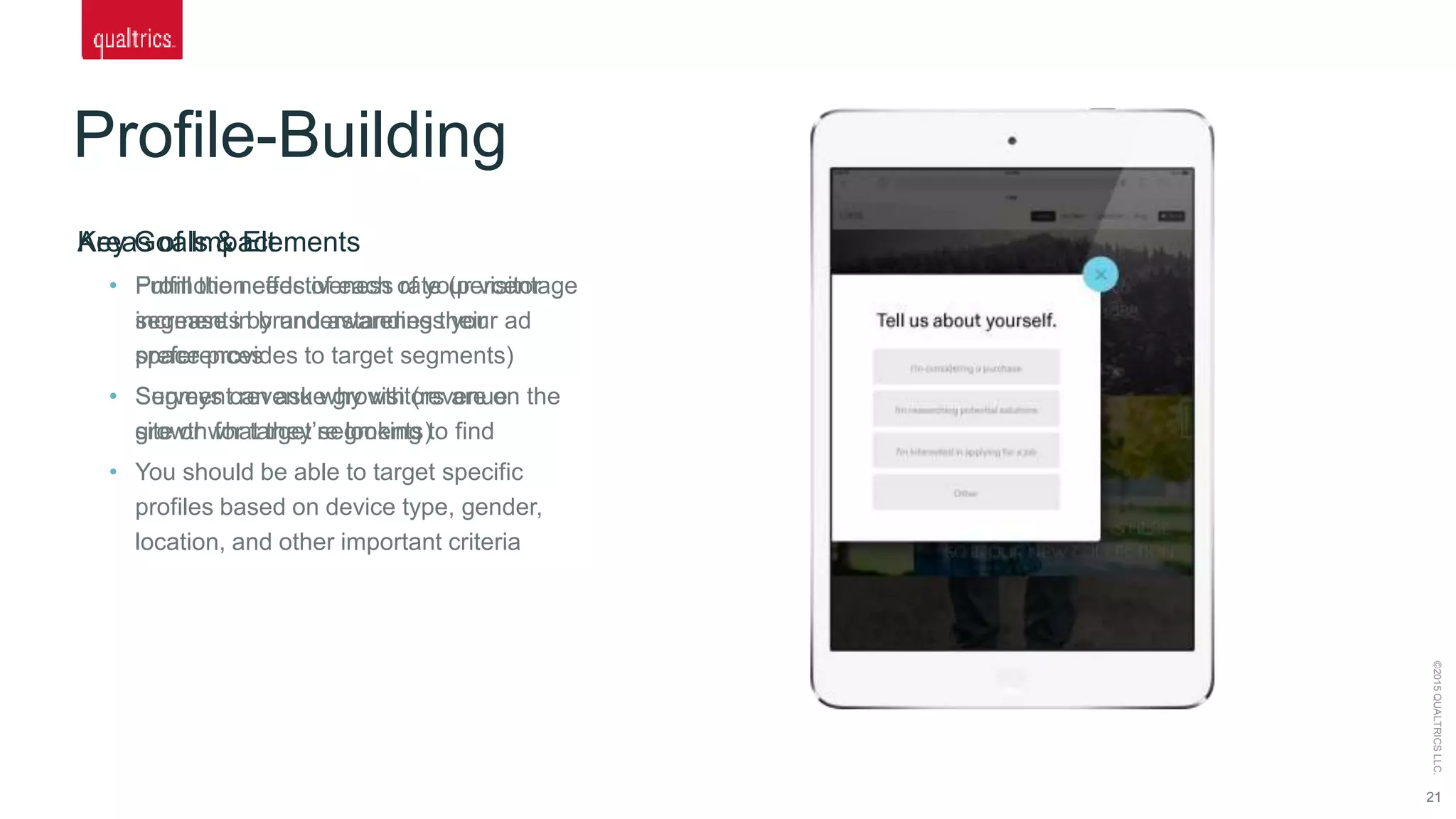 Profile-Building
21
©2015QUALTRICSLLC.
Key Goals & Elements
• Fulfill the needs of each of your visitor
segments by understanding their
preferences
• Surveys can ask why visitors are on the
site or what they’re looking to find
• You should be able to target specific
profiles based on device type, gender,
location, and other important criteria
Areas of Impact
• Promotion effectiveness rate (percentage
increase in brand awareness your ad
space provides to target segments)
• Segment revenue growth (revenue
growth for target segments)
 