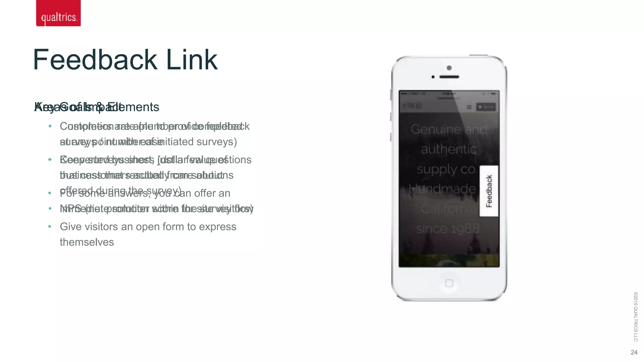 Feedback Link
24
©2015QUALTRICSLLC.
Key Goals & Elements
• Customers are able to provide feedback
at any point with ease
• Keep surveys short, just a few questions
that customers actually care about
• For some answers, you can offer an
immediate solution within the survey flow
• Give visitors an open form to express
themselves
Areas of Impact
• Completion rate (number of completed
surveys / number of initiated surveys)
• Converted business (dollar value of
business that resulted from solutions
offered during the survey)
• NPS (net promoter score for site visitors)
 