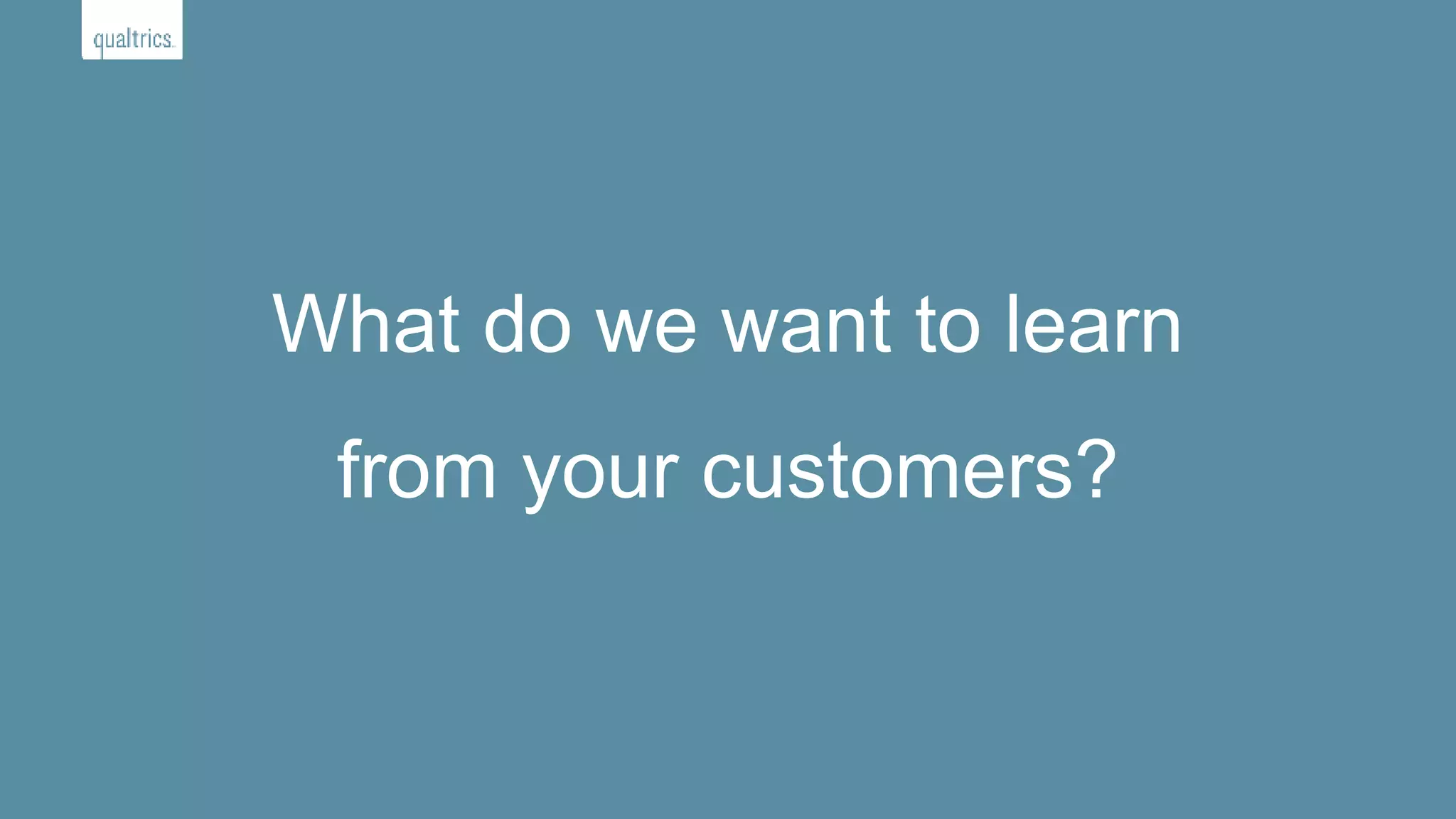 What do we want to learn
from your customers?
 