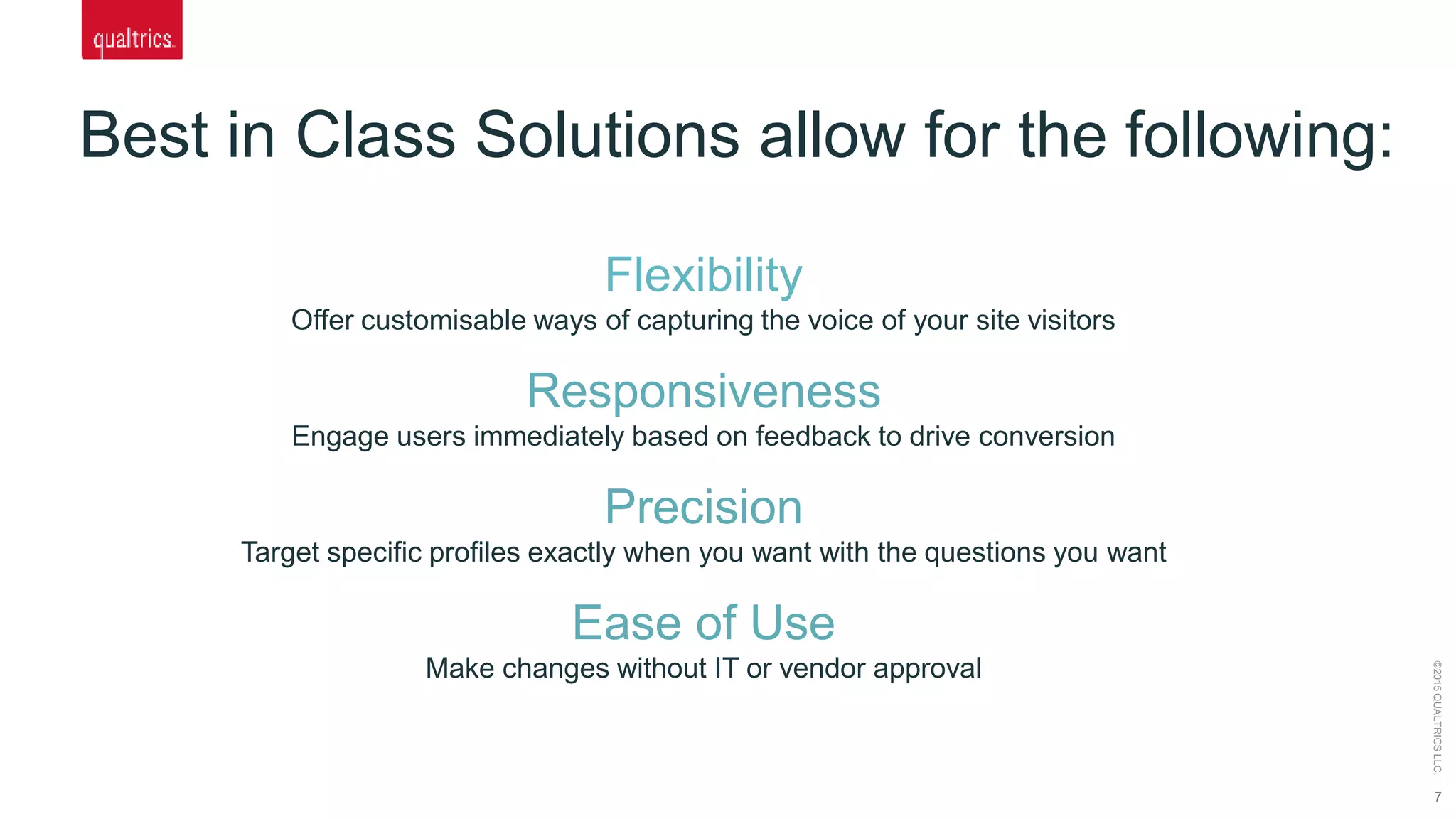 Best in Class Solutions allow for the following:
Flexibility
Offer customisable ways of capturing the voice of your site visitors
Responsiveness
Engage users immediately based on feedback to drive conversion
Precision
Target specific profiles exactly when you want with the questions you want
Ease of Use
Make changes without IT or vendor approval
7
©2015QUALTRICSLLC.
 