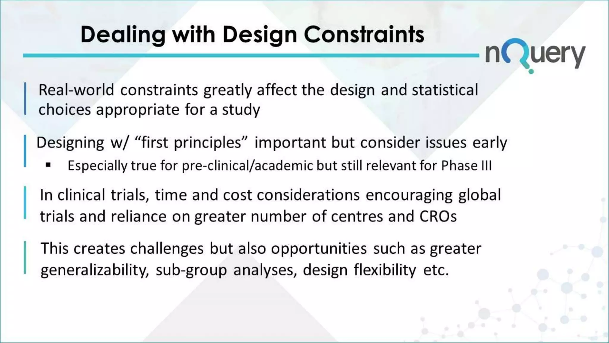 Real-world constraints greatly affect the design and statistical
choices appropriate for a study
In clinical trials, time and cost considerations encouraging global
trials and reliance on greater number of centres and CROs
This creates challenges but also opportunities such as greater
generalizability, sub-group analyses, design flexibility etc.
Designing w/ “first principles” important but consider issues early
 Especially true for pre-clinical/academic but still relevant for Phase III
Dealing with Design Constraints
 