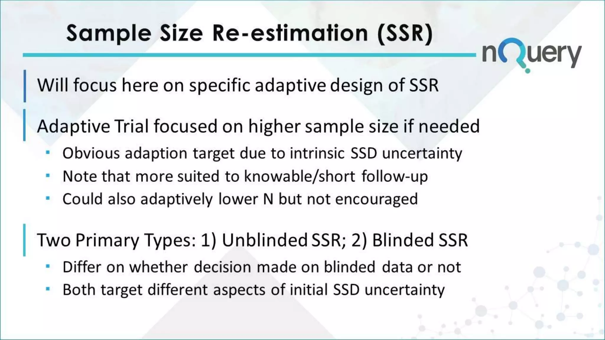 Sample Size Re-estimation (SSR)
Will focus here on specific adaptive design of SSR
Adaptive Trial focused on higher sample size if needed
 Obvious adaption target due to intrinsic SSD uncertainty
 Note that more suited to knowable/short follow-up
 Could also adaptively lower N but not encouraged
Two Primary Types: 1) Unblinded SSR; 2) Blinded SSR
 Differ on whether decision made on blinded data or not
 Both target different aspects of initial SSD uncertainty
 