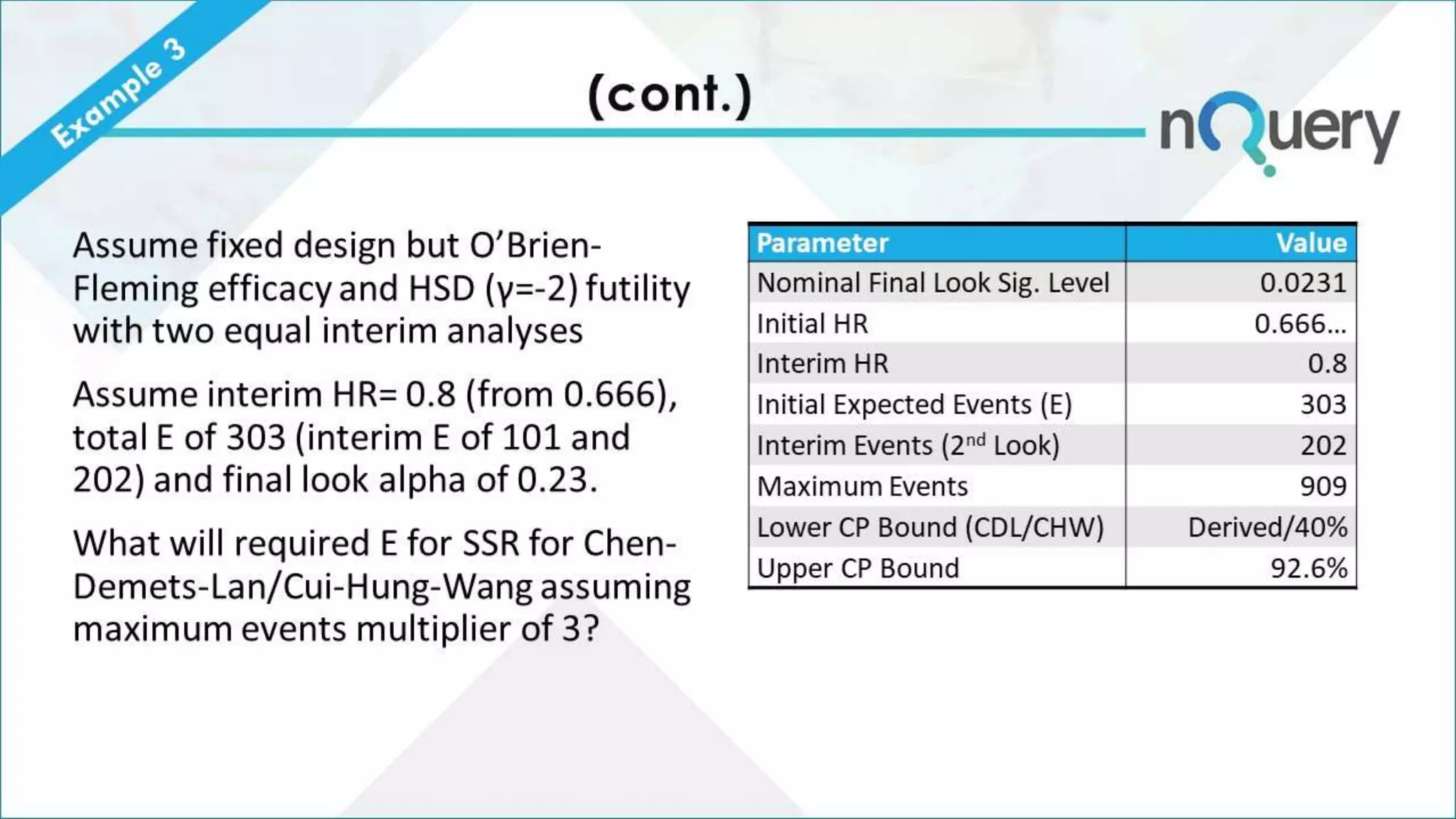 (cont.)
Assume fixed design but O’Brien-
Fleming efficacy and HSD (γ=-2) futility
with two equal interim analyses
Assume interim HR= 0.8 (from 0.666),
total E of 303 (interim E of 101 and
202) and final look alpha of 0.23.
What will required E for SSR for Chen-
Demets-Lan/Cui-Hung-Wang assuming
maximum events multiplier of 3?
Parameter Value
Nominal Final Look Sig. Level 0.0231
Initial HR 0.666…
Interim HR 0.8
Initial Expected Events (E) 303
Interim Events (2nd Look) 202
Maximum Events 909
Lower CP Bound (CDL/CHW) Derived/40%
Upper CP Bound 92.6%
 