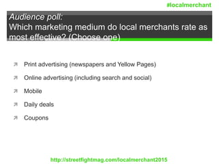 Audience poll:
Which marketing medium do local merchants rate as
most effective? (Choose one)
 Print advertising (newspapers and Yellow Pages)
 Online advertising (including search and social)
 Mobile
 Daily deals
 Coupons
http://streetfightmag.com/localmerchant2015
#localmerchant
 