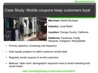 Case Study: Mobile coupons keep customers loyal
Merchant: MAKS Boutique
Industry: Local Retail
Location: Orange County, California
Platforms: Facebook, Firefly
Rewards, Instagram, MoneyMailer
• Primary objective: Increasing visit frequency
• Uses loyalty program to collect customer contact data
• Regularly sends coupons to at-risk customers
• Believes “older mom” demographic responds more to email marketing than
social media
http://streetfightmag.com/localmerchant2015
#localmerchant
 