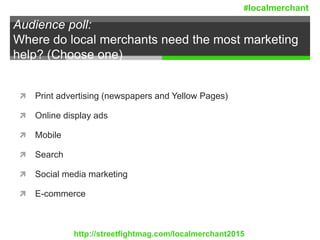Audience poll:
Where do local merchants need the most marketing
help? (Choose one)
 Print advertising (newspapers and Yellow Pages)
 Online display ads
 Mobile
 Search
 Social media marketing
 E-commerce
http://streetfightmag.com/localmerchant2015
#localmerchant
 
