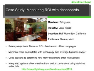 Case Study: Measuring ROI with dashboards
Merchant: Oddyssea
Industry: Local Retail
Location: Half Moon Bay, California
Platforms: Swarm, Vend
• Primary objectives: Measure ROI of online and offline campaigns
• Merchant more comfortable with technology than average business owner
• Uses beacons to determine how many customers enter his business
• Integrated systems allow merchant to monitor conversions using real-time
sales data
http://streetfightmag.com/localmerchant2015
#localmerchant
 