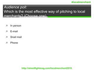 Audience poll:
Which is the most effective way of pitching to local
merchants? (Choose one)
 In person
 E-mail
 Snail mail
 Phone
http://streetfightmag.com/localmerchant2015
#localmerchant
 