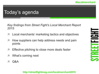 Today’s agenda
Key findings from Street Fight’s Local Merchant Report
2015
 Local merchants’ marketing tactics and objectives
 How suppliers can help address needs and pain
points
 Effective pitching to close more deals faster
 What’s coming next
 Q&A
http://streetfightmag.com/localmerchant2015
#localmerchant
 