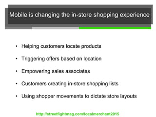 Mobile is changing the in-store shopping experience
• Helping customers locate products
• Triggering offers based on location
• Empowering sales associates
• Customers creating in-store shopping lists
• Using shopper movements to dictate store layouts
http://streetfightmag.com/localmerchant2015
 