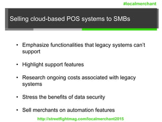 Selling cloud-based POS systems to SMBs
• Emphasize functionalities that legacy systems can’t
support
• Highlight support features
• Research ongoing costs associated with legacy
systems
• Stress the benefits of data security
• Sell merchants on automation features
http://streetfightmag.com/localmerchant2015
#localmerchant
 