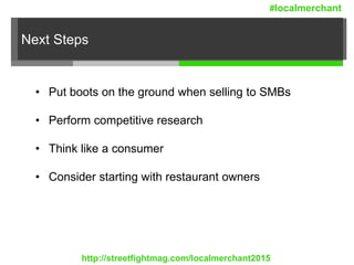 Next Steps
• Put boots on the ground when selling to SMBs
• Perform competitive research
• Think like a consumer
• Consider starting with restaurant owners
http://streetfightmag.com/localmerchant2015
#localmerchant
 