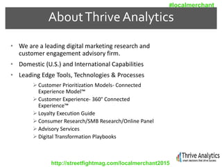 AboutThrive Analytics
• We are a leading digital marketing research and
customer engagement advisory firm.
• Domestic (U.S.) and International Capabilities
• Leading Edge Tools, Technologies & Processes
 Customer Prioritization Models- Connected
Experience Model™
 Customer Experience- 360° Connected
Experience™
 Loyalty Execution Guide
 Consumer Research/SMB Research/Online Panel
 Advisory Services
 Digital Transformation Playbooks
http://streetfightmag.com/localmerchant2015
#localmerchant
 