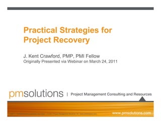 Practical Strategies for
                 Project Recovery
                 J. Kent Crawford, PMP, PMI Fellow
                 Originally Presented via Webinar on March 24, 2011




slide 1 | confidential and proprietary information | © 2011 Project Management Solutions, Inc. (www.pmsolutions.com)
 