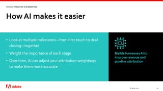 How AI makes it easier
© Adobe, 2020 12
WEBINAR | PREDICTIVE AI IN MARKETING
• Look at multiple milestones—from first touch to deal
closing—together
• Weight the importance of each stage
• Over time, AI can adjust your attribution weightings
to make them more accurate
Bizible harnesses AI to
improve revenue and
pipeline attribution
 
