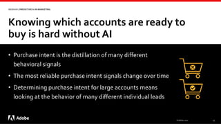 Knowing which accounts are ready to
buy is hard without AI
© Adobe, 2020 13
WEBINAR | PREDICTIVE AI IN MARKETING
• Purchase intent is the distillation of many different
behavioral signals
• The most reliable purchase intent signals change over time
• Determining purchase intent for large accounts means
looking at the behavior of many different individual leads
 