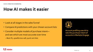 How AI makes it easier
© Adobe, 2020 14
WEBINAR | PREDICTIVE AI IN MARKETING
• Look at all stages in the sales funnel
• CompareAI predictions with your chosen account lists
• Consider multiple models of purchase intent—
and see which are most accurate over time
– Best-fit, upsell/cross-sell, quick win lists
Account profiling uses AI to
rate the purchase intent of
accounts in Marketo Engage
 