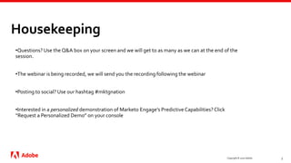 Housekeeping
Copyright © 2020 Adobe. 3
•Questions? Use the Q&A box on your screen and we will get to as many as we can at the end of the
session.
•The webinar is being recorded, we will send you the recording following the webinar
•Posting to social? Use our hashtag #mktgnation
•Interested in a personalized demonstration of Marketo Engage’s Predictive Capabilities? Click
“Request a Personalized Demo” on your console
 
