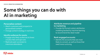 Some things you can do with
AI in marketing
© Adobe, 2020 6
WEBINAR | PREDICTIVE AI IN MARKETING
Personalize content
• Match customers and prospects to
personalized content
• Change content strategy in real time
Identify audiences for events
• Engage only likely audiences to lower
unsubscribes and opt-outs
• Replicate past successes to
maximize attendance
Attribute revenue and pipeline
to marketing
• Provide full-funnel custom attribution
modeling backed by machine learning
to recommend the ideal model
Rank engaged accounts
• Identify the accounts that are most
likely to convert, as well as those that
need more nurturing
 