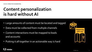 Content personalization
is hard without AI
© Adobe, 2020 7
WEBINAR | PREDICTIVE AI IN MARKETING
• Large amounts of content must be located and tagged
• Data must be collected from multiple channels
• Content interactions must be mapped to leads
and accounts
• Putting it all together in an actionable way is hard
 