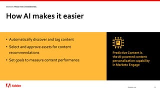How AI makes it easier
© Adobe, 2020 8
WEBINAR | PREDICTIVE AI IN MARKETING
• Automatically discover and tag content
• Select and approve assets for content
recommendations
• Set goals to measure content performance
Predictive Content is
the AI-powered content
personalization capability
in Marketo Engage
 