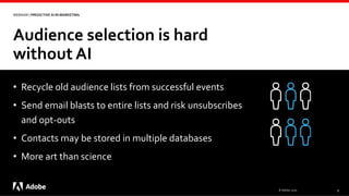 Audience selection is hard
without AI
© Adobe, 2020 9
WEBINAR | PREDICTIVE AI IN MARKETING
• Recycle old audience lists from successful events
• Send email blasts to entire lists and risk unsubscribes
and opt-outs
• Contacts may be stored in multiple databases
• More art than science
 
