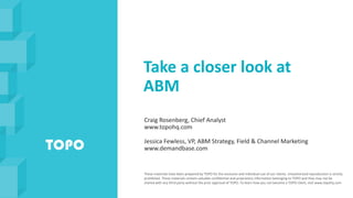 Take a closer look at
ABM
Craig Rosenberg, Chief Analyst
www.topohq.com
Jessica Fewless, VP, ABM Strategy, Field & Channel Marketing
www.demandbase.com
These materials have been prepared by TOPO for the exclusive and individual use of our clients. Unauthorized reproduction is strictly
prohibited. These materials contain valuable confidential and proprietary information belonging to TOPO and they may not be
shared with any third party without the prior approval of TOPO. To learn how you can become a TOPO client, visit www.topohq.com
 