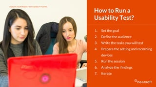 1. Set the goal
2. Define the audience
3. Write the tasks you will test
4. Prepare the setting and recording
devices
5. Run the session
6. Analyze the findings
7. Iterate
How to Run a
Usability Test?
VALIDATE YOUR PRODUCT WITH USABILITY TESTING
 