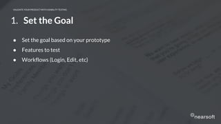 VALIDATE YOUR PRODUCT WITH USABILITY TESTING
1. Set the Goal
● Set the goal based on your prototype
● Features to test
● Workflows (Login, Edit, etc)
 