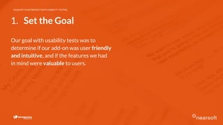 VALIDATE YOUR PRODUCT WITH USABILITY TESTING
Our goal with usability tests was to
determine if our add-on was user friendly
and intuitive, and if the features we had
in mind were valuable to users.
1. Set the Goal
 