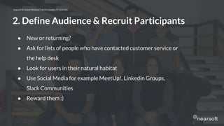 VALIDATE YOUR PRODUCT WITH USABILITY TESTING
● New or returning?
● Ask for lists of people who have contacted customer service or
the help desk
● Look for users in their natural habitat
● Use Social Media for example MeetUp!, Linkedin Groups,
Slack Communities
● Reward them :)
2. Define Audience & Recruit Participants
 