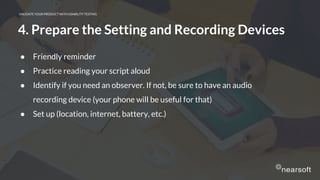 VALIDATE YOUR PRODUCT WITH USABILITY TESTING
4. Prepare the Setting and Recording Devices
● Friendly reminder
● Practice reading your script aloud
● Identify if you need an observer. If not, be sure to have an audio
recording device (your phone will be useful for that)
● Set up (location, internet, battery, etc.)
 