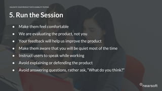 VALIDATE YOUR PRODUCT WITH USABILITY TESTING
5. Run the Session
● Make them feel comfortable
● We are evaluating the product, not you
● Your feedback will help us improve the product
● Make them aware that you will be quiet most of the time
● Instruct users to speak while working
● Avoid explaining or defending the product
● Avoid answering questions, rather ask, “What do you think?”
 