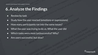 VALIDATE YOUR PRODUCT WITH USABILITY TESTING
6. Analyze the Findings
● Review by task
● Study how the user reacted (emotions or expressions)
● How many participants ran into the same issues?
● What the user was trying to do vs. What the user did
● Which tasks were most (un)successful? Why?
● Are users successful, but slow?
 