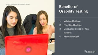 1. Validated features
2. Prioritized backlog
3. Discovered a need for new
features
4. Reduced rework
Benefits of
Usability Testing
VALIDATE YOUR PRODUCT WITH USABILITY TESTING
 