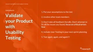 1. Put your assumptions to the test
2. Involve other team members
3. Don’t take all feedback literally. Don’t attempt to
fix all the issues you found, focus on critical errors
first
4. Include User Testing in your next sprint planning
5. Test again, again, and again!!!
TAKEAWAYS:
Validate
your Product
with
Usability
Testing
VALIDATE YOUR PRODUCT WITH USABILITY TESTING
 