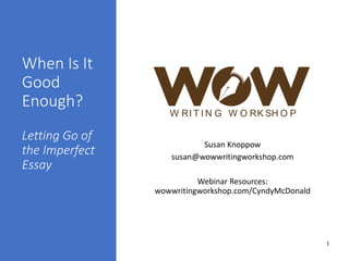 When Is It
Good
Enough?
Letting Go of
the Imperfect
Essay
Susan Knoppow
susan@wowwritingworkshop.com
Webinar Resources:
wowwritingworkshop.com/CyndyMcDonald
W RI T I N G W O RK SH O P
1
 