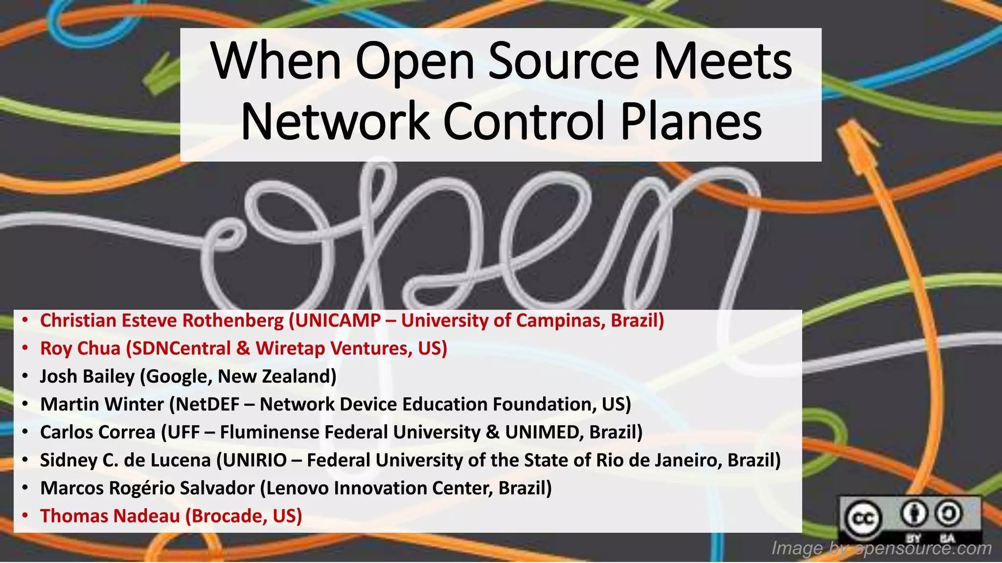 Image by opensource.com
When Open Source Meets
Network Control Planes
• Christian Esteve Rothenberg (UNICAMP – University of Campinas, Brazil)
• Roy Chua (SDNCentral & Wiretap Ventures, US)
• Josh Bailey (Google, New Zealand)
• Martin Winter (NetDEF – Network Device Education Foundation, US)
• Carlos Correa (UFF – Fluminense Federal University & UNIMED, Brazil)
• Sidney C. de Lucena (UNIRIO – Federal University of the State of Rio de Janeiro, Brazil)
• Marcos Rogério Salvador (Lenovo Innovation Center, Brazil)
• Thomas Nadeau (Brocade, US)