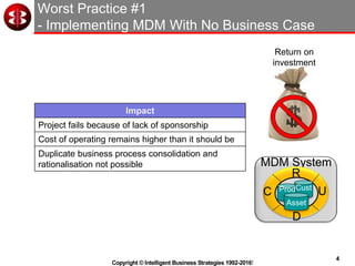 4
Copyright © Intelligent Business Strategies 1992-2016!
Worst Practice #1
- Implementing MDM With No Business Case
MDM System
C
R
U
D
Prod
Asset
Cust
Impact
Project fails because of lack of sponsorship
Cost of operating remains higher than it should be
Duplicate business process consolidation and
rationalisation not possible
Return on
investment
 