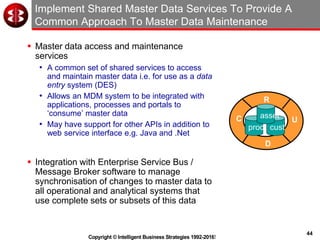 44
Copyright © Intelligent Business Strategies 1992-2016!
Implement Shared Master Data Services To Provide A
Common Approach To Master Data Maintenance
 Master data access and maintenance
services
• A common set of shared services to access
and maintain master data i.e. for use as a data
entry system (DES)
• Allows an MDM system to be integrated with
applications, processes and portals to
‘consume’ master data
• May have support for other APIs in addition to
web service interface e.g. Java and .Net
 Integration with Enterprise Service Bus /
Message Broker software to manage
synchronisation of changes to master data to
all operational and analytical systems that
use complete sets or subsets of this data
C
R
U
D
prod cust
asset
 