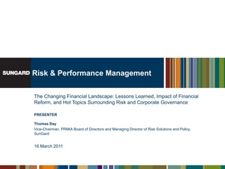 Risk & Performance Management The Changing Financial Landscape: Lessons Learned, Impact of Financial Reform, and Hot Topics Surrounding Risk and Corporate Governance PRESENTERThomas Day Vice-Chairman, PRMIA Board of Directors and Managing Director of Risk Solutions and Policy, SunGard 16 March 2011 