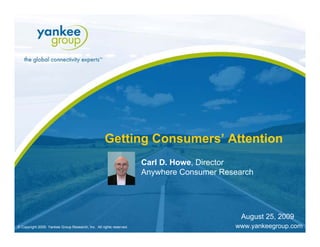 Getting Consumers’ Attention
                                                                           Carl D. Howe, Director
                                                                           Anywhere Consumer Research




                                                                                                                       August 25, 2009
   © Copyright 2009. Yankee Group Research, Inc. All rights reserved.
    © Copyright 2009. Yankee Group Research, Inc. All rights reserved.   Getting Consumers’ Attention   June 2009
                                                                                                         August 2009                 Page
                                                                                                                                   Page 1
© Copyright 2009. Yankee Group Research, Inc. All rights reserved.                                                 www.yankeegroup.com
 
